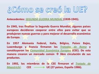 Antecedentes: SEGUNDA GUERRA MUNDIAL (1939-1945).

En 1945, tras finalizar la Segunda Guerra Mundial, algunos países
europeos decidieron cooperar entre ellos para evitar que se
produjeran nuevas guerras y para mejorar el desarrollo económico
de Europa.
En 1957 Alemania Federal, Italia, Bélgica, Países Bajos,
Luxemburgo y Francia firmaron los Tratados de Roma y
constituyeron las Comunidad Económica Europea (CEE). De esta
manera crearon un mercado común  libre circulación de sus
productos.
En 1992, los miembros de la CEE firmaron el Tratado de
Maastricht:  CEE         UE (27 países, España 1986).
 