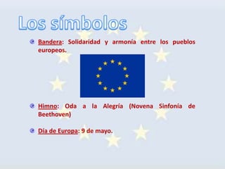 Bandera: Solidaridad y armonía entre los pueblos
europeos.




Himno: Oda a la Alegría (Novena Sinfonía de
Beethoven)

Día de Europa: 9 de mayo.
 