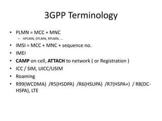 3GPP Terminology
• PLMN = MCC + MNC
    – HPLMN, EPLMN, RPLMN, …

•   IMSI = MCC + MNC + sequence no.
•   IMEI
•   CAMP on cell, ATTACH to network ( or Registration )
•   ICC / SIM, UICC/USIM
•   Roaming
•   R99(WCDMA) /R5(HSDPA) /R6(HSUPA) /R7(HSPA+) / R8(DC-
    HSPA), LTE
 