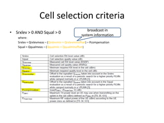 Cell selection criteria
                                                      broadcast in
• Srxlev > 0 AND Squal > 0
                                                  system information
    where:
    Srxlev = Qrxlevmeas – (Qrxlevmin + Qrxlevminoffset) – Pcompensation
    Squal = Qqualmeas – (Qqualmin + Qqualminoffset)
 