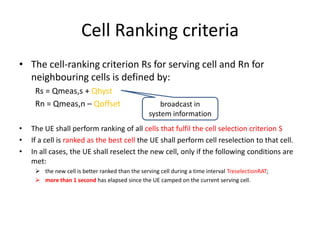 Cell Ranking criteria
• The cell-ranking criterion Rs for serving cell and Rn for
  neighbouring cells is defined by:
     Rs = Qmeas,s + Qhyst
     Rn = Qmeas,n – Qoffset                           broadcast in
                                                  system information
•   The UE shall perform ranking of all cells that fulfil the cell selection criterion S
•   If a cell is ranked as the best cell the UE shall perform cell reselection to that cell.
•   In all cases, the UE shall reselect the new cell, only if the following conditions are
    met:
      the new cell is better ranked than the serving cell during a time interval TreselectionRAT;
      more than 1 second has elapsed since the UE camped on the current serving cell.
 