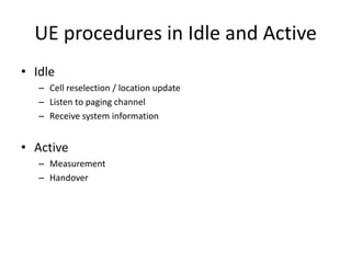 UE procedures in Idle and Active
• Idle
   – Cell reselection / location update
   – Listen to paging channel
   – Receive system information


• Active
   – Measurement
   – Handover
 