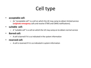 Cell type
• acceptable cell:
    – An "acceptable cell" is a cell on which the UE may camp to obtain limited service
      (originate emergency calls and receive ETWS and CMAS notifications).
• suitable cell:
    – A "suitable cell" is a cell on which the UE may camp on to obtain normal service
• Barred cell:
    – A cell is barred if it is so indicated in the system information
• reserved cell:
    – A cell is reserved if it is so indicated in system information
 