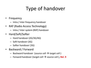 Type of handover
• Frequency
   – Intra / Inter frequency handover
• RAT (Radio Access Technology)
   – Intra / Inter system (RAT) handover
• Hard/Soft/Softer
   – Hard handover (2G/3G/4G)
   – Soft handover (3G)
   – Softer handover (3G)
• Backward / Forward
   – Backward handover (source cell  target cell )
   – Forward handover (target cell  source cell ), Rel. 9
 