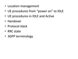 •   Location management
•   UE procedures from “power on” to IDLE
•   UE procedures in IDLE and Active
•   Handover
•   Protocol stack
•   RRC state
•   3GPP terminology
 