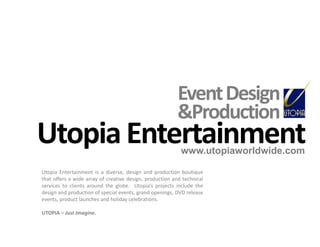 Utopia Entertainment www.utopiaworldwide.com Event Design &Production Utopia Entertainment is a diverse, design and production boutique that offers a wide array of creative design, production and technical services to clients around the globe.  Utopia’s projects include the design and production of special events, grand openings, DVD release events, product launches and holiday celebrations. UTOPIA – Just Imagine. 