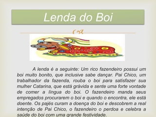 
A lenda é a seguinte: Um rico fazendeiro possui um
boi muito bonito, que inclusive sabe dançar. Pai Chico, um
trabalhador da fazenda, rouba o boi para satisfazer sua
mulher Catarina, que está grávida e sente uma forte vontade
de comer a língua do boi. O fazendeiro manda seus
empregados procurarem o boi e quando o encontra, ele está
doente. Os pajés curam a doença do boi e descobrem a real
intenção de Pai Chico, o fazendeiro o perdoa e celebra a
saúde do boi com uma grande festividade.
Lenda do Boi
 
