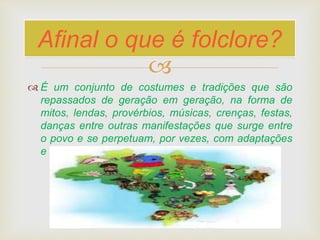 
 É um conjunto de costumes e tradições que são
repassados de geração em geração, na forma de
mitos, lendas, provérbios, músicas, crenças, festas,
danças entre outras manifestações que surge entre
o povo e se perpetuam, por vezes, com adaptações
e variações no decorrer do tempo.
Afinal o que é folclore?
 