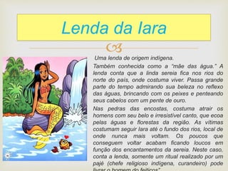 
Lenda da Iara
Uma lenda de origem indígena.
Também conhecida como a “mãe das água.” A
lenda conta que a linda sereia fica nos rios do
norte do país, onde costuma viver. Passa grande
parte do tempo admirando sua beleza no reflexo
das águas, brincando com os peixes e penteando
seus cabelos com um pente de ouro.
Nas pedras das encostas, costuma atrair os
homens com seu belo e irresistível canto, que ecoa
pelas águas e florestas da região. As vítimas
costumam seguir Iara até o fundo dos rios, local de
onde nunca mais voltam. Os poucos que
conseguem voltar acabam ficando loucos em
função dos encantamentos da sereia. Neste caso,
conta a lenda, somente um ritual realizado por um
pajé (chefe religioso indígena, curandeiro) pode
 