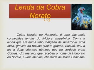 
Cobra Norato, ou Honorato, é uma das mais
conhecidas lendas do folclore amazônico. Conta a
lenda que em numa tribo indígena da Amazônia, uma
índia, grávida da Boiúna (Cobra-grande, Sucuri), deu à
luz a duas crianças gêmeas que na verdade eram
Cobras. Um menino, que recebeu o nome de Honorato
ou Norato, e uma menina, chamada de Maria Caninana
Lenda da Cobra
Norato
 