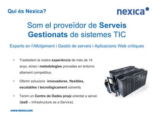 Qui és Nexica?Som el proveïdor de Serveis Gestionats de sistemes TICExperts en l’Allotjament i Gestió de serveis i Aplicacions Web crítiquesTraslladem la nostra experiència de més de 14 anys, eines i metodologies provades en entorns altament competitius.