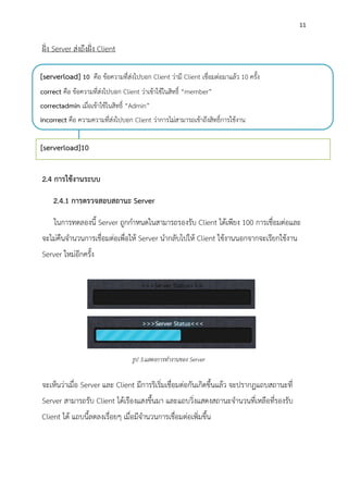 11
ฝั่ง Server ส่งถึงฝั่ง Client
2.4 การใช้งานระบบ
2.4.1 การตรวจสอบสถานะ Server
ในการทดลองนี้ Server ถูกกาหนดในสามารถรองรับ Client ได้เพียง 100 การเชื่อมต่อและ
จะไม่คืนจานวนการเชื่อมต่อเพื่อให้ Server นากลับไปให้ Client ใช้งานนอกจากจะเรียกใช้งาน
Server ใหม่อีกครั้ง
จะเห็นว่าเมื่อ Server และ Client มีการริเริ่มเชื่อมต่อกันเกิดขึ้นแล้ว จะปรากฏแถบสถานะที่
Server สามารถรับ Client ได้เรืองแสงขึ้นมา และแถบวิ่งแสดงสถานะจานวนที่เหลือที่รองรับ
Client ได้ แถบนี้ลดลงเรื่อยๆ เมื่อมีจานวนการเชื่อมต่อเพิ่มขึ้น
[serverload]10
[serverload] 10 คือ ข้อความที่ส่งไปบอก Client ว่ามี Client เชื่อมต่อมาแล้ว 10 ครั้ง
correct คือ ข้อความที่ส่งไปบอก Client ว่าเข้าใช้ในสิทธิ์ “member”
correctadmin เมื่อเข้าใช้ในสิทธิ์ “Admin”
incorrect คือ ความความที่ส่งไปบอก Client ว่าการไม่สามารถเข้าถึงสิทธิ์การใช้งาน
รูป 3.แสดงการทางานของ Server
 