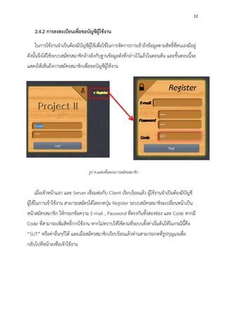 12
2.4.2 การลงทะเบียนเพื่อขอบัญชีผู้ใช้งาน
ในการใช้งานจาเป็นต้องมีบัญชีผู้ใช้เพื่อใช้ในการจัดการการเข้าถึงข้อมูลตามสิทธิ์ที่ตนเองมีอยู่
ดังนั้นจึงได้ใช้ระบบสมัครสมาชิกอ้างอิงกับฐานข้อมูลดังที่กล่าวไว้แล้วในตอนต้น และขั้นตอนนี้จะ
แสดงให้เห็นถึงการสมัครสมาชิกเพื่อขอบัญชีผู้ใช้งาน
เมื่อเข้าหน้าแรก และ Server เชื่อมต่อกับ Client เรียบร้อยแล้ว ผู้ใช้งานจาเป็นต้องมีบัญชี
ผู้ใช้ในการเข้าใช้งาน สามารถสมัครได้โดยกดปุ่ม Register ระบบสมัครสมาชิจะเปลี่ยนหน้าเป็น
หน้าสมัครสมาชิก ให้กรอกข้อความ E-mail , Password ที่ตรงกันทั้งสองช่อง และ Code หากมี
Code ที่สามารถเพิ่มสิทธิ์การใช้งาน หากไม่ทราบให้ใช้ตามที่ระบบตั้งค่าเริ่มต้นให้ในกรณีนี้คือ
“SUT” หรือค่าอื่นๆก็ได้ และเมื่อสมัครสมาชิกเรียบร้อยแล้วท่านสามารถกดที่รูปกุญแจเพื่อ
กลับไปที่หน้าลงชื่อเข้าใช้งาน
รูป 4.แสดงขั้นตอนการสมัครสมาชิก
 