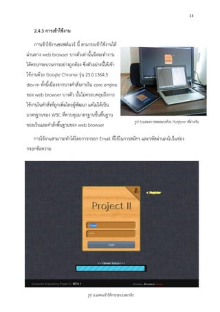 13
2.4.3 การเข้าใช้งาน
การเข้าใช้งานซอฟต์แวร์ นี้ สามารถเข้าใช้งานได้
ผ่านทาง web browser บางตัวเท่านั้นจึงจะทางาน
ได้ครบกระบวนการอย่างถูกต้อง ซึ่งตัวอย่างนี้ได้เข้า
ใช้งานด้วย Google Chrome รุ่น 25.0.1364.5
dev-m ทั้งนี้เนื่องจากบางคาสั่งภายใน core engine
ของ web browser บางตัว นั้นไม่ครอบคลุมถึงการ
ใช้งานในคาสั่งที่ถูกเพิ่มโดยผู้พัฒนา แต่ไม่ได้เป็น
มาตรฐานของ W3C ที่ควบคุมมาตรฐานขั้นพื้นฐาน
ของเว็บและคาสั่งพื้นฐานของ web browser
การใช้งานสามารถทาได้โดยการกรอก Email ที่ใช้ในการสมัคร และรหัสผ่านลงไปในช่อง
กรอกข้อความ
รูป 6.แสดงเข้าใช้งานระบบสมาชิก
รูป 5.แสดงการทดสอบด้วย Platform ที่ต่างกัน
 