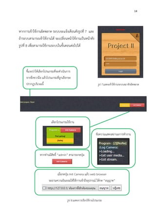 14
หากการเข้าใช้งานผิดพลาด ระบบจะแจ้งเตือนดังรูปที่ 7 และ
ถ้าระบบสามารถเข้าใช้งานได้ จะเปลี่ยนหน้าใช้งานเป็นหน้าดัง
รูปที่ 8 เพื่อสามารถใช้งานระบบในขั้นตอนต่อไปได้
รูป 7.แสดงเข้าใช้งานระบบสมาชิกผิดพลาด
ชี้แจงว่าให้เลือกโปรแกรมที่จะดาเนินการ
จากฝั่งขวามือ แล้วโปรแกรมที่ถูกเลือกจะ
ปรากฏบริเวณนี้
เลือกโปรแกรมใช้งาน
หากท่านมิสิทธิ์ “admin” สามารถกดปุ่ม
เมื่อกดปุ่ม Init Camera แล้ว web browser
จะถามความยินยอมให้ใช้การเข้าถึงอุปกรณ์ ให้กด “อนุญาต”
ข้อความแสดงสถานะการทางาน
รูป 8.แสดงการเรียกใช้งานโปรแกรม
 
