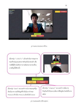 15
เมื่อกดปุ่ม “>>ShoT<<” แล้วจะดาเนินการหยุดภาพ
ขณะที่กดปุ่มและแสดงภาพปัจจุบันในกล่องเล็ก เพื่อ
กรณีที่ผู้ใช้งานไม่ต้องการภาพเดิมสามารถกดเปลี่ยน
ภาพที่ปุ่มนี้ได้อีกครั้ง
รูป 9.แสดงภาพรวมของการใช้งาน
เมื่อกดปุ่ม “Send” ระบบจะทาการนาภาพและจุดที่ถูก
เขียนในภาพ รวมถึงข้อมูลที่จาเป็นในการกาหนด
Protocol สร้างเป็น Protocol แล้วส่งไปยัง Server
เมื่อกดปุ่ม “+Capture” ระบบจะทาการเพิ่มภาพ
ปัจจุบันเข้าไปในระบบเพิ่มจากที่มีอยู่เดิม โดยไม่ทิ้งภาพ
เดิมไป
รูป 10.แสดงแผนผังการใช้งานปุ่มต่าง
 