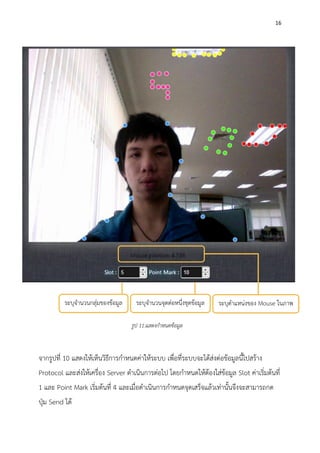 16
จากรูปที่ 10 แสดงให้เห็นวิธีการกาหนดค่าให้ระบบ เพื่อที่ระบบจะได้ส่งต่อข้อมูลนี้ไปสร้าง
Protocol และส่งให้เครื่อง Server ดาเนินการต่อไป โดยกาหนดให้ต้องใส่ข้อมูล Slot ค่าเริ่มต้นที่
1 และ Point Mark เริ่มต้นที่ 4 และเมื่อดาเนินการกาหนดจุดเสร็จแล้วเท่านั้นจึงจะสามารถกด
ปุ่ม Send ได้
ระบุจานวนกลุ่มของข้อมูล ระบุจานวนจุดต่อหนึ่งชุดข้อมูล ระบุตาแหน่งของ Mouse ในภาพ
รูป 11.แสดงกาหนดข้อมูล
 