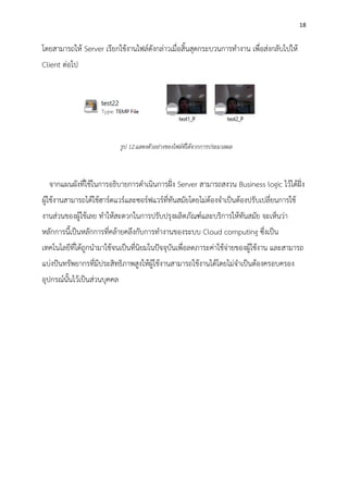 18
โดยสามารถให้ Server เรียกใช้งานไฟล์ดังกล่าวเมื่อสิ้นสุดกระบวนการทางาน เพื่อส่งกลับไปให้
Client ต่อไป
จากแผนผังที่ใช้ในการอธิบายการดาเนินการฝั่ง Server สามารถสงวน Business logic ไว้ได้ฝั่ง
ผู้ใช้งานสามารถได้ใช้ฮาร์ดแวร์และซอร์ฟแวร์ที่ทันสมัยโดยไม่ต้องจาเป็นต้องปรับเปลี่ยนการใช้
งานส่วนของผู้ใช้เลย ทาให้สะดวกในการปรับปรุงผลิตภัณฑ์และบริการให้ทันสมัย จะเห็นว่า
หลักการนี้เป็นหลักการที่คล้ายคลึงกับการทางานของระบบ Cloud computing ซึ่งเป็น
เทคโนโลยีที่ได้ถูกนามาใช้จนเป็นที่นิยมในปัจจุบันเพื่อลดภาระค่าใช้จ่ายของผู้ใช้งาน และสามารถ
แบ่งปันทรัพยากรที่มีประสิทธิภาพสูงให้ผู้ใช้งานสามารถใช้งานได้โดยไม่จาเป็นต้องครอบครอง
อุปกรณ์นั้นไว้เป็นส่วนบุคคล
รูป 12.แสดงตัวอย่างของไฟล์ที่ได้จากการประมวลผล
 