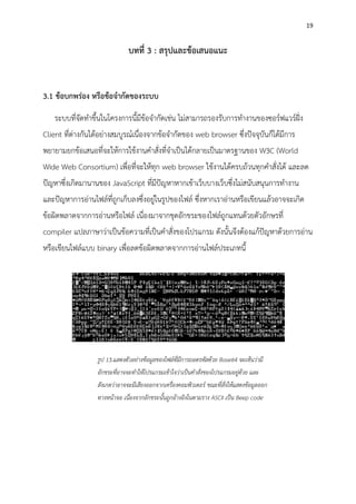 19
บทที่ 3 : สรุปและข้อเสนอแนะ
3.1 ข้อบกพร่อง หรือข้อจากัดของระบบ
ระบบที่จัดทาขึ้นในโครงการนี้มีข้อจากัดเช่น ไม่สามารถรองรับการทางานของซอร์ฟแวร์ฝั่ง
Client ที่ต่างกันได้อย่างสมบูรณ์เนื่องจากข้อจากัดของ web browser ซึ่งปัจจุบันก็ได้มีการ
พยายามยกข้อเสนอที่จะให้การใช้งานคาสั่งที่จาเป็นได้กลายเป็นมาตรฐานของ W3C (World
Wide Web Consortium) เพื่อที่จะให้ทุก web browser ใช้งานได้ครบถ้วนทุกคาสั่งได้ และลด
ปัญหาซึ่งเกิดมานานของ JavaScript ที่มีปัญหาหากเข้าเว็บบางเว็บซึ่งไม่สนับสนุนการทางาน
และปัญหาการอ่านไฟล์ที่ถูกเก็บลงซึ่งอยู่ในรูปของไฟล์ ซึ่งหากเราอ่านหรือเขียนแล้วอาจจะเกิด
ข้อผิดพลาดจากการอ่านหรือไฟล์ เนื่องมาจากชุดอักขระของไฟล์ถูกแทนด้วยตัวอักษรที่
compiler แปลภาษาว่าเป็นข้อความที่เป็นคาสั่งของโปรแกรม ดังนั้นจึงต้องแก้ปัญหาด้วยการอ่าน
หรือเขียนไฟล์แบบ binary เพื่อลดข้อผิดพลาดจากการอ่านไฟล์ประเภทนี้
รูป 13.แสดงตัวอย่างข้อมูลของไฟล์ที่มีการถอดรหัสด้วย Base64 จะเห็นว่ามี
อักขระที่อาจจะทาให้โปรแกรมเข้าใจว่าเป็นคาสั่งของโปรแกรมอยู่ด้วย และ
สังเกตว่าอาจจะมีเสียงออกจากเครื่องคอมพิวเตอร์ ขณะที่สั่งให้แสดงข้อมูลออก
ทางหน้าจอ เนื่องจากอักขระนั้นถูกอ้างอิงในตามราง ASCII เป็น Beep code
 