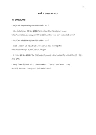 21
บทที่ 4 : บรรณานุกรม
4.1 บรรณานุกรม
- (http://en.wikipedia.org/wiki/WebSocket. 2012)
- John McCutchan. (18 Nov 2012). Writing Your Own WebSocket Server.
http://www.altdevblogaday.com/2012/01/23/writing-your-own-websocket-server/
- (http://en.wikipedia.org/wiki/WebSocket. 2012)
- Jacob Seidelin. (20 Nov 2012). Saving Canvas data to image file.
http://www.nihilogic.dk/labs/canvas2image/
- I. Fette. (20 Nov 2012). The WebSocket Protocol. http://tools.ietf.org/html/rfc6455 , ISSN:
2070-1721
- Andy Green. (20 Nov 2012). Libwebsockets : C Websockets Server Library.
http://git.warmcat.com/cgi-bin/cgit/libwebsockets/
 