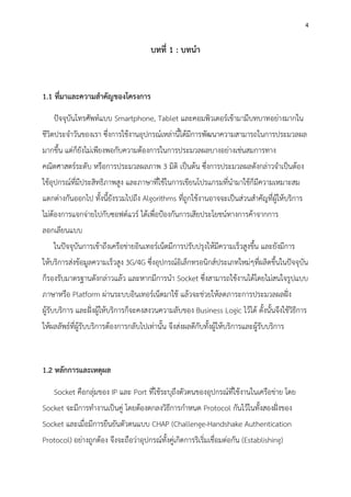 4
บทที่ 1 : บทนา
1.1 ที่มาและความสาคัญของโครงการ
ปัจจุบันโทรศัพท์แบบ Smartphone, Tablet และคอมพิวเตอร์เข้ามามีบทบาทอย่างมากใน
ชีวิตประจาวันของเรา ซึ่งการใช้งานอุปกรณ์เหล่านี้ได้มีการพัฒนาความสามารถในการประมวลผล
มากขึ้น แต่ก็ยังไม่เพียงพอกับความต้องการในการประมวลผลบางอย่างเช่นสมการทาง
คณิตศาสตร์ระดับ หรือการประมวลผลภาพ 3 มิติ เป็นต้น ซึ่งการประมวลผลดังกล่าวจาเป็นต้อง
ใช้อุปกรณ์ที่มีประสิทธิภาพสูง และภาษาที่ใช้ในการเขียนโปรแกรมที่นามาใช้ก็มีความเหมาะสม
แตกต่างกันออกไป ทั้งนี้ยังรวมไปถึง Algorithms ที่ถูกใช้งานอาจจะเป็นส่วนสาคัญที่ผู้ให้บริการ
ไม่ต้องการแจกจ่ายไปกับซอฟต์แวร์ ได้เพื่อป้องกันการเสียประโยชน์ทางการค้าจากการ
ลอกเลียนแบบ
ในปัจจุบันการเข้าถึงเครือข่ายอินเทอร์เน็ตมีการปรับปรุงให้มีความเร็วสูงขึ้น และยังมีการ
ให้บริการส่งข้อมูลความเร็วสูง 3G/4G ซึ่งอุปกรณ์อิเล็กทรอนิกส์ประเภทใหม่ๆที่ผลิตขึ้นในปัจจุบัน
ก็รองรับมาตรฐานดังกล่าวแล้ว และหากมีการนา Socket ซึ่งสามารถใช้งานได้โดยไม่สนใจรูปแบบ
ภาษาหรือ Platform ผ่านระบบอินเทอร์เน็ตมาใช้ แล้วจะช่วยให้ลดภาระการประมวลผลฝั่ง
ผู้รับบริการ และฝั่งผู้ให้บริการก็จะคงสงวนความลับของ Business Logic ไว้ได้ ดั้งนั้นจึงใช้วิธีการ
ให้ผลลัพธ์ที่ผู้รับบริการต้องการกลับไปเท่านั้น จึงส่งผลดีกับทั้งผู้ให้บริการและผู้รับบริการ
1.2 หลักการและเหตุผล
Socket คือกลุ่มของ IP และ Port ที่ใช้ระบุถึงตัวตนของอุปกรณ์ที่ใช้งานในเครือข่าย โดย
Socket จะมีการทางานเป็นคู่ โดยต้องตกลงวิธีการกาหนด Protocol กันไว้ในทั้งสองฝั่งของ
Socket และเมื่อมีการยืนยันตัวตนแบบ CHAP (Challenge-Handshake Authentication
Protocol) อย่างถูกต้อง จึงจะถือว่าอุปกรณ์ทั้งคู่เกิดการริเริ่มเชื่อมต่อกัน (Establishing)
 