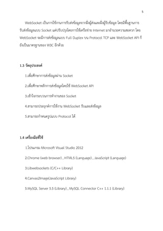 5
WebSocket เป็นการใช้งานการรับส่งข้อมูลจากฝั่งผู้ส่งและฝั่งผู้รับข้อมูล โดยมีพื้นฐานการ
รับส่งข้อมูลแบบ Socket แต่ปรับปรุงโดยการใช้เครือข่าย Internet มาอานวยความสะดวก โดย
WebSocket จะมีการส่งข้อมูลแบบ Full Duplex บน Protocol TCP และ WebSocket API ก็
ยังเป็นมาตรฐานของ W3C อีกด้วย
1.3 วัตถุประสงค์
1.เพื่อศึกษาการส่งข้อมูลผ่าน Socket
2.เพื่อศึกษาหลักการส่งข้อมูลโดยใช้ WebSocket API
3.เช้าใจกระบวนการทางานของ Socket
4.สามารถประยุกต์การใช้งาน WebSocket รับและส่งข้อมูล
5.สามารถกาหนดรูปแบบ Protocol ได้
1.4 เครื่องมือที่ใช้
1.โปรแกรม Microsoft Visual Studio 2012
2.Chrome (web browser) , HTML5 (Language) , JavaScript (Language)
3.Libwebsockets (C/C++ Library)
4.Canvas2Image(JavaScript Library)
5.MySQL Server 5.5 (Library) , MySQL Connector C++ 1.1.1 (Library)
 