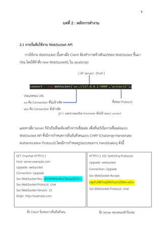 6
บทที่ 2 : หลักการทางาน
2.1 การเริ่มต้นใช้งาน WebSocket API
การใช้งาน WebSocket นั้นทางฝั่ง Client ต้องทาการสร้างตัวแปรของ WebSocket ขึ้นมา
ก่อน โดยใช้คาสั่ง new WebSocket(); ใน JavaScript
และทางฝั่ง Server ก็จาเป็นที่จะต้องสร้างการเชื่อมต่อ เพื่อที่จะริเริ่มการเชื่อมต่อแบบ
WebSocket API ซึ่งมีการกาหนดการยืนยันตัวตนแบบ CHAP (Challenge-Handshake
Authentication Protocol) โดยมีการกาหนดรูปแบบของการ Handshaking ดังนี้
GET /mychat HTTP/1.1
Host: server.example.com
Upgrade: websocket
Connection: Upgrade
Sec-WebSocket-Key: dGhlIHNhbXBsZSBub25jZQ==
Sec-WebSocket-Protocol: chat
Sec-WebSocket-Version: 13
Origin: http://example.com
HTTP/1.1 101 Switching Protocols
Upgrade: websocket
Connection: Upgrade
Sec-WebSocket-Accept:
s3pPLMBiTxaQ9kYGzzhZRbK+xOo=
Sec-WebSocket-Protocol: chat
ฝั่ง Client ร้องขอการยืนยันตัวตน ฝั่ง Server ตอบสนองคาร้องขอ
ประเภทของ URL
ws คือ Connection ที่ไม่เข้ารหัส
wss คือ Connection ที่เข้ารหัส
[ (IP Server) : (Port) ]
ชื่อของ Protocol
รูป 1. แสดงรายละเอียด Parameter ที่ส่งให้ object connect
 