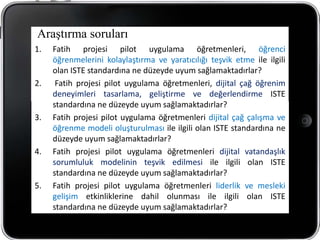 Araştırma soruları
1.   Fatih projesi pilot uygulama öğretmenleri, öğrenci
     öğrenmelerini kolaylaştırma ve yaratıcılığı teşvik etme ile ilgili
     olan ISTE standardına ne düzeyde uyum sağlamaktadırlar?
2.    Fatih projesi pilot uygulama öğretmenleri, dijital çağ öğrenim
     deneyimleri tasarlama, geliştirme ve değerlendirme ISTE
     standardına ne düzeyde uyum sağlamaktadırlar?
3.   Fatih projesi pilot uygulama öğretmenleri dijital çağ çalışma ve
     öğrenme modeli oluşturulması ile ilgili olan ISTE standardına ne
     düzeyde uyum sağlamaktadırlar?
4.   Fatih projesi pilot uygulama öğretmenleri dijital vatandaşlık
     sorumluluk modelinin teşvik edilmesi ile ilgili olan ISTE
     standardına ne düzeyde uyum sağlamaktadırlar?
5.   Fatih projesi pilot uygulama öğretmenleri liderlik ve mesleki
     gelişim etkinliklerine dahil olunması ile ilgili olan ISTE
     standardına ne düzeyde uyum sağlamaktadırlar?
 