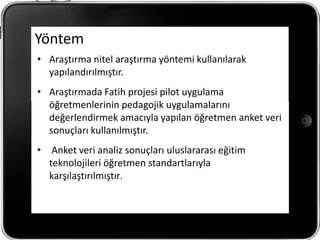 Yöntem
• Araştırma nitel araştırma yöntemi kullanılarak
  yapılandırılmıştır.
• Araştırmada Fatih projesi pilot uygulama
  öğretmenlerinin pedagojik uygulamalarını
  değerlendirmek amacıyla yapılan öğretmen anket veri
  sonuçları kullanılmıştır.
• Anket veri analiz sonuçları uluslararası eğitim
  teknolojileri öğretmen standartlarıyla
  karşılaştırılmıştır.
 