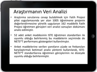 Araştırmanın Veri Analizi
• Araştırma sorularına cevap bulabilmek için Fatih Projesi
  pilot uygulamasında yer alan 1005 öğretmene projenin
  değerlendirmesine yönelik uygulanan 162 maddelik Fatih
  Projesi öğretmen görüşleri veri analizi sonuçları dokümanı
  analiz edilmiştir.
• 52 adet anket maddesinin ISTE öğretmen standartları ile
  uyumlu olduğu belirlenmiş bu maddelerin seçiminde de
  NETS*T performans göstergeleri kullanılmıştır.
• Anket maddelerine verilen yanıtların yüzde ve frekansları
  karşılaştırmalı betimsel analiz yöntemi kullanılarak, ISTE-
  NETS*T standartlarına öğretmen görüşlerinin ne düzeyde
  uyumlu olduğu belirlenmiştir.
 