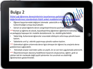 Bulgu 2
Dijital çağ öğrenme deneyimlerinin tasarlanması geliştirme ve
değerlendirmesi standardıyla ilişkili anket maddelerinin veri analiz tablosu:
•    Öğrenci başarılarındaki değişimi izlemede yetersizlik e-materyallerin aktif
     kullanılmadığını ortaya koymaktadır.
• Görsel ve işitsel öğelerle dersin zenginleştirilmesine pasif katılım.
***Hizmet içi eğitime ek olarak, kişiselleştirilmiş öğretmen eğitimlerini teknoloji, içerik
ve pedagojiyi kapsayan bir modelle desteklenerek bu eksiklik giderilebilir.
• Tablet bilg. Kullanılarak öğrenciler arasındaki etkileşimi arttırmaya yönelik bazen
     katılım.
• Tabletlerle sınıf içi etkinlik yaptırmaya yönelik nadiren katılım.
*** Geleneksel eğitim ortamında derse ilgisi olmayan bir öğrenci bu araçlarla derse
güdülenmesi sağlanabilir.
•     Teknolojik araçlar üzerinden çoklu ve çeşitli, ön ve son test uygulamada yetersizlik.
*** Ölçümlenemeyen davranış hedeflenen kazanımı oluşturamaz, eğitim girdi ve
çıktıları tek bir merkezde değil çeşitli yöntemler ile sunulmalı ve olabilirliği
öğretmenlere gösterilmelidir.
 