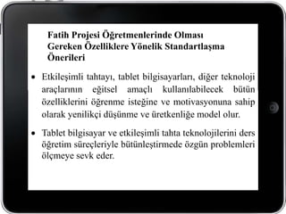 Fatih Projesi Öğretmenlerinde Olması
 Gereken Özelliklere Yönelik Standartlaşma
 Önerileri

Etkileşimli tahtayı, tablet bilgisayarları, diğer teknoloji
araçlarının eğitsel amaçlı kullanılabilecek bütün
özelliklerini öğrenme isteğine ve motivasyonuna sahip
olarak yenilikçi düşünme ve üretkenliğe model olur.
Tablet bilgisayar ve etkileşimli tahta teknolojilerini ders
öğretim süreçleriyle bütünleştirmede özgün problemleri
ölçmeye sevk eder.
 