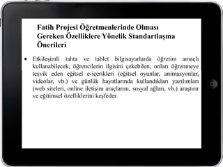 Fatih Projesi Öğretmenlerinde Olması
 Gereken Özelliklere Yönelik Standartlaşma
 Önerileri
Etkileşimli tahta ve tablet bilgisayarlarda öğretim amaçlı
kullanabilecek, öğrencilerin ilgisini çekebilen, onları öğrenmeye
teşvik eden eğitsel e-içerikleri (eğitsel oyunlar, animasyonlar,
videolar, vb.) ve günlük hayatlarında kullandıkları yazılımları
(web siteleri, online iletişim araçlarını, sosyal ağları, vb.) araştırır
ve eğitimsel özelliklerini keşfeder.
 