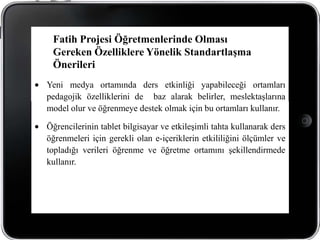 Fatih Projesi Öğretmenlerinde Olması
 Gereken Özelliklere Yönelik Standartlaşma
 Önerileri
Yeni medya ortamında ders etkinliği yapabileceği ortamları
pedagojik özelliklerini de baz alarak belirler, meslektaşlarına
model olur ve öğrenmeye destek olmak için bu ortamları kullanır.

Öğrencilerinin tablet bilgisayar ve etkileşimli tahta kullanarak ders
öğrenmeleri için gerekli olan e-içeriklerin etkililiğini ölçümler ve
topladığı verileri öğrenme ve öğretme ortamını şekillendirmede
kullanır.
 