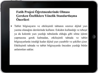Fatih Projesi Öğretmenlerinde Olması
 Gereken Özelliklere Yönelik Standartlaşma
 Önerileri
Tablet bilgisayarın ve etkileşimli tahtanın sınırsız dijital yazı
yazma olanağını derslerinde kullanır. Eskiden kullandığı ve tebeşir
ya da kalemle yazı yazdığı tahtalarda olduğu gibi silme işlemi
yapmasına gerek kalmadan, etkileşimli tahtada ve tablet
bilgisayarlarda istediği kadar dijital yazı yazabilir ve şekiller çizer.
Etkileşimli tahtada ve tablet bilgisayarda önceden yazdığı bütün
anlatımları saklar.
 
