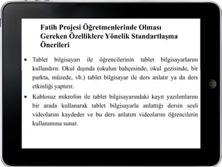 Fatih Projesi Öğretmenlerinde Olması
   Gereken Özelliklere Yönelik Standartlaşma
   Önerileri
Tablet bilgisayarı ile öğrencilerinin tablet bilgisayarlarını
kullandırır. Okul dışında (okulun bahçesinde, okul gezisinde, bir
parkta, müzede, vb.) tablet bilgisayar ile ders anlatır ya da ders
etkinliği yaptırır.
Kablosuz mikrofon ile tablet bilgisayarındaki kayıt yazılımlarını
bir arada kullanarak tablet bilgisayarla anlattığı dersin sesli
videolarını kaydeder ve bu ders anlatım videolarını öğrencilerin
kullanımına sunar.
 