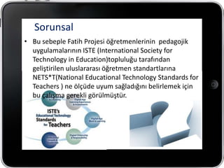 Sorunsal
• Bu sebeple Fatih Projesi öğretmenlerinin pedagojik
  uygulamalarının ISTE (International Society for
  Technology in Education)topluluğu tarafından
  geliştirilen uluslararası öğretmen standartlarına
  NETS*T(National Educational Technology Standards for
  Teachers ) ne ölçüde uyum sağladığını belirlemek için
  bu çalışma gerekli görülmüştür.
 