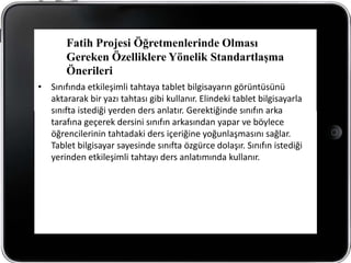 Fatih Projesi Öğretmenlerinde Olması
       Gereken Özelliklere Yönelik Standartlaşma
       Önerileri
• Sınıfında etkileşimli tahtaya tablet bilgisayarın görüntüsünü
  aktararak bir yazı tahtası gibi kullanır. Elindeki tablet bilgisayarla
  sınıfta istediği yerden ders anlatır. Gerektiğinde sınıfın arka
  tarafına geçerek dersini sınıfın arkasından yapar ve böylece
  öğrencilerinin tahtadaki ders içeriğine yoğunlaşmasını sağlar.
  Tablet bilgisayar sayesinde sınıfta özgürce dolaşır. Sınıfın istediği
  yerinden etkileşimli tahtayı ders anlatımında kullanır.
 