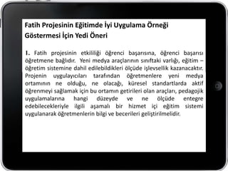 Fatih Projesinin Eğitimde İyi Uygulama Örneği
Göstermesi İçin Yedi Öneri

1. Fatih projesinin etkililiği öğrenci başarısına, öğrenci başarısı
öğretmene bağlıdır. Yeni medya araçlarının sınıftaki varlığı, eğitim –
öğretim sistemine dahil edilebildikleri ölçüde işlevsellik kazanacaktır.
Projenin uygulayıcıları tarafından öğretmenlere yeni medya
ortamının ne olduğu, ne olacağı, küresel standartlarda aktif
öğrenmeyi sağlamak için bu ortamın getirileri olan araçları, pedagojik
uygulamalarına hangi düzeyde ve ne ölçüde entegre
edebilecekleriyle ilgili aşamalı bir hizmet içi eğitim sistemi
uygulanarak öğretmenlerin bilgi ve becerileri geliştirilmelidir.
 