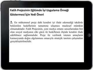 Fatih Projesinin Eğitimde İyi Uygulama Örneği
Göstermesi İçin Yedi Öneri

2.  En mükemmel proje dahi kendini iyi ifade edemediği takdirde
beklenilen hedeflerinin tamamına ulaşması maalesef mümkün
olmamaktadır. Fatih Projesinin, yeni medya ortamı unsurlarından biri
olan sosyal medyanın etki gücü ile hedeflenen ölçüde kendini ifade
edebilmesi sağlanmalıdır. Proje ile verilmek istenen amaçların
kamuoyunda doğru algılanması amacıyla stratejik tanıtım çalışmaları
gerçekleştirilmelidir.
 