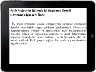 Fatih Projesinin Eğitimde İyi Uygulama Örneği
Göstermesi İçin Yedi Öneri

3.    Fatih projesinin sisteme entegrasyonu sürecinde geleneksel
öğretim modellerinin dışına çıkılması gerekmektedir. Dolayısıyla
öğrenme/öğretme yöntem ve tekniklerinin etkin kullanılmasının
öncelikli olduğu ve teknolojinin pedagoji ve içerik bilgilerinden
bağımsız olmadığı bir model üretilmeli ya da literatürde olan bir
model seçilerek Fatih projesi sağlam bir teorik altyapı üzerinde
uygulanmalıdır.
 