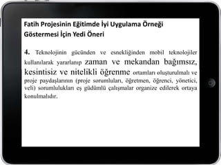 Fatih Projesinin Eğitimde İyi Uygulama Örneği
Göstermesi İçin Yedi Öneri

4. Teknolojinin gücünden ve esnekliğinden mobil teknolojiler
                   zaman ve mekandan bağımsız,
kullanılarak yararlanıp
kesintisiz ve nitelikli öğrenme ortamları oluşturulmalı ve
proje paydaşlarının (proje sorumluları, öğretmen, öğrenci, yönetici,
veli) sorumlulukları eş güdümlü çalışmalar organize edilerek ortaya
konulmalıdır.
 
