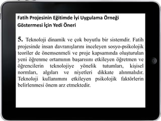 Fatih Projesinin Eğitimde İyi Uygulama Örneği
Göstermesi İçin Yedi Öneri

5.  Teknoloji dinamik ve çok boyutlu bir sistemdir. Fatih
projesinde insan davranışlarını inceleyen sosyo-psikolojik
teoriler de önemsenmeli ve proje kapsamında oluşturulan
yeni öğrenme ortamının başarısını etkileyen öğretmen ve
öğrencilerin teknolojiye yönelik tutumları, kişisel
normları, algıları ve niyetleri dikkate alınmalıdır.
Teknoloji kullanımını etkileyen psikolojik faktörlerin
belirlenmesi önem arz etmektedir.
 