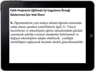Fatih Projesinin Eğitimde İyi Uygulama Örneği
Göstermesi İçin Yedi Öneri

6. Öğretmenlerin yeni medya tabanlı öğretim ortamında
sahip olması gereken yeterliliklerle ilgili 21. Yüzyıl
becerilerini ve teknolojinin eğitim süreçlerindeki gücünü
yansıtacak şekilde evrensel standartlar belirlenmeli ve
değişen teknolojilere adapte olabilecek, yeniliğin
sürekliliğini sağlayacak biçimde sürekli güncellenmelidir.
 