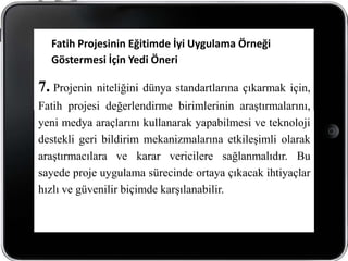 Fatih Projesinin Eğitimde İyi Uygulama Örneği
  Göstermesi İçin Yedi Öneri

7. Projenin niteliğini dünya standartlarına çıkarmak için,
Fatih projesi değerlendirme birimlerinin araştırmalarını,
yeni medya araçlarını kullanarak yapabilmesi ve teknoloji
destekli geri bildirim mekanizmalarına etkileşimli olarak
araştırmacılara ve karar vericilere sağlanmalıdır. Bu
sayede proje uygulama sürecinde ortaya çıkacak ihtiyaçlar
hızlı ve güvenilir biçimde karşılanabilir.
 