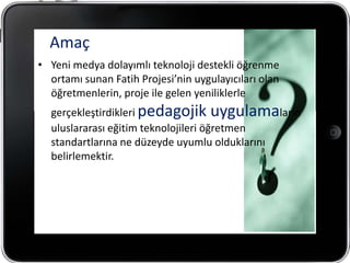 Amaç
• Yeni medya dolayımlı teknoloji destekli öğrenme
  ortamı sunan Fatih Projesi’nin uygulayıcıları olan
  öğretmenlerin, proje ile gelen yeniliklerle
  gerçekleştirdikleri pedagojik uygulamaların
  uluslararası eğitim teknolojileri öğretmen
  standartlarına ne düzeyde uyumlu olduklarını
  belirlemektir.
 