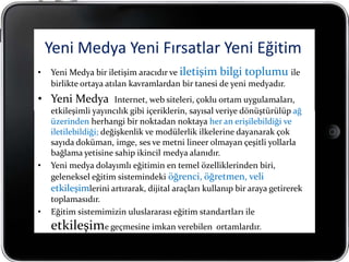 Yeni Medya Yeni Fırsatlar Yeni Eğitim
•   Yeni Medya bir iletişim aracıdır ve iletişim bilgi toplumu ile
    birlikte ortaya atılan kavramlardan bir tanesi de yeni medyadır.
• Yeni Medya           Internet, web siteleri, çoklu ortam uygulamaları,
    etkileşimli yayıncılık gibi içeriklerin, sayısal veriye dönüştürülüp ağ
    üzerinden herhangi bir noktadan noktaya her an erişilebildiği ve
    iletilebildiği; değişkenlik ve modülerlik ilkelerine dayanarak çok
    sayıda doküman, imge, ses ve metni lineer olmayan çeşitli yollarla
    bağlama yetisine sahip ikincil medya alanıdır.
•   Yeni medya dolayımlı eğitimin en temel özelliklerinden biri,
    geleneksel eğitim sistemindeki öğrenci, öğretmen, veli
    etkileşimlerini artırarak, dijital araçları kullanıp bir araya getirerek
    toplamasıdır.
•   Eğitim sistemimizin uluslararası eğitim standartları ile
    etkileşime geçmesine imkan verebilen ortamlardır.
 