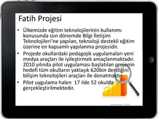 Fatih Projesi
• Ülkemizde eğitim teknolojilerinin kullanımı
  konusunda son dönemde Bilgi İletişim
  Teknolojileri’ne yapılan, teknoloji destekli eğitim
  üzerine en kapsamlı yapılanma projesidir.
• Projede okullardaki pedagojik uygulamaları yeni
  medya araçları ile iyileştirmek amaçlanmaktadır.
  2010 yılında pilot uygulaması başlatılan projenin
  hedefi tüm okulların yaklaşık 620bin dersliğini
  bilişim teknolojileri araçları ile donatmaktır.
• Pilot uygulama halen 17 ilde 52 okulda
  gerçekleştirilmektedir.
 
