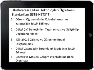 Uluslararası Eğitim Teknolojileri Öğretmen
Standartları (ISTE-NETS*T)
1. Öğrenci Öğrenmelerini Kolaylaştırması ve
   Yaratıcılığın Teşvik Edilmesi
2. Dijital Çağ Deneyimleri Tasarlanması ve Geliştirilip
   Değerlendirilmesi
3. Dijital Çağ Çalışma ve Öğrenme Modeli
   Oluşturulması
4. Dijital Vatandaşlık Sorumluluk Modelinin Teşvik
   Edilmesi
5. Liderlik ve Mesleki Gelişim Etkinliklerine Dahil
   Olunması
 