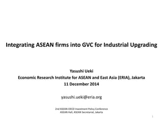 Integrating ASEAN firms into GVC for Industrial Upgrading
Yasushi Ueki
Economic Research Institute for ASEAN and East Asia (ERIA), Jakarta
11 December 2014
yasushi.ueki@eria.org
1
2nd ASEAN-OECD Investment Policy Conference
ASEAN Hall, ASEAN Secretariat, Jakarta
 